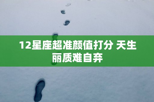 12星座超准颜值打分 天生丽质难自弃