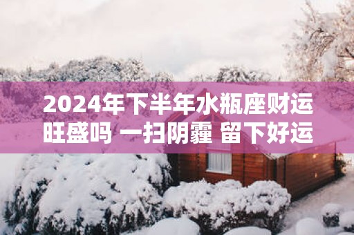 2025年下半年水瓶座财运旺盛吗 一扫阴霾 留下好运