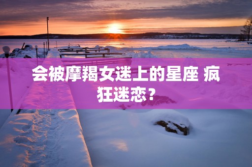 会被摩羯女迷上的星座 疯狂迷恋？