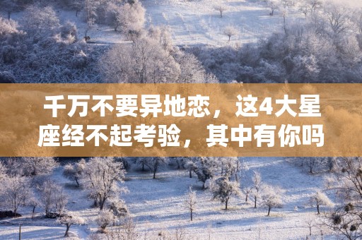 千万不要异地恋，这4大星座经不起考验，其中有你吗？