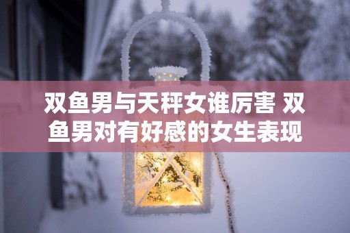 双鱼男与天秤女谁厉害 双鱼男对有好感的女生表现