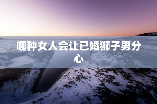 哪种女人会让已婚狮子男分心