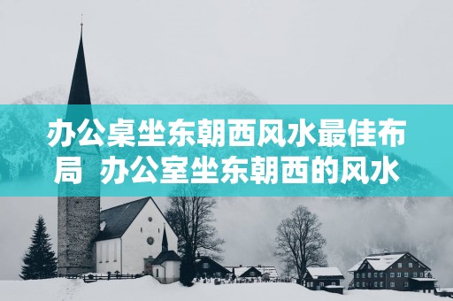 办公桌坐东朝西风水最佳布局  办公室坐东朝西的风水怎么样