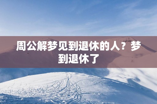 周公解梦见到退休的人？梦到退休了