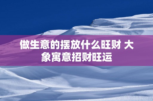做生意的摆放什么旺财 大象寓意招财旺运