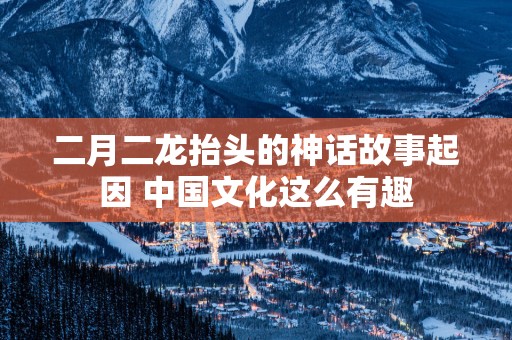 二月二龙抬头的神话故事起因 中国文化这么有趣