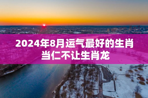 2025年8月运气最好的生肖 当仁不让生肖龙