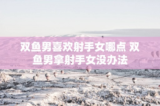 双鱼男喜欢射手女哪点 双鱼男拿射手女没办法