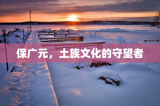 保广元，土族文化的守望者