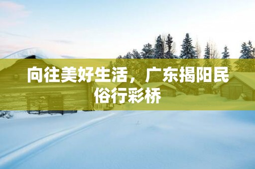 向往美好生活，广东揭阳民俗行彩桥