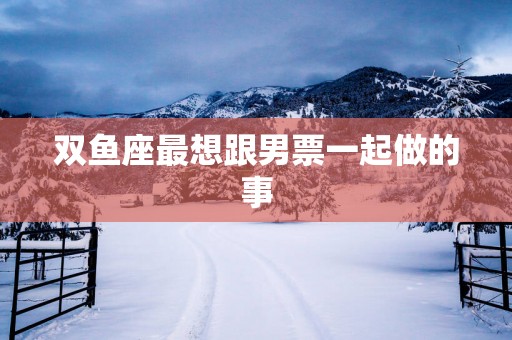 双鱼座最想跟男票一起做的事