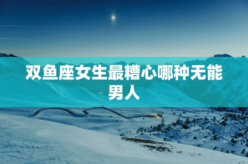 双鱼座女生最糟心哪种无能男人