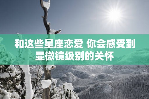 和这些星座恋爱 你会感受到显微镜级别的关怀