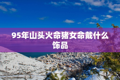 95年山头火命猪女命戴什么饰品