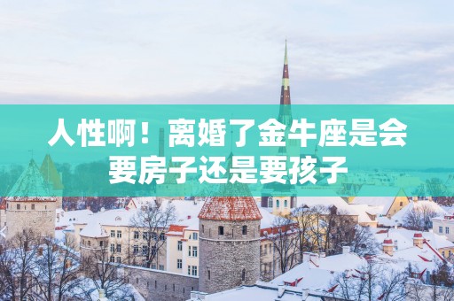 人性啊！离婚了金牛座是会要房子还是要孩子
