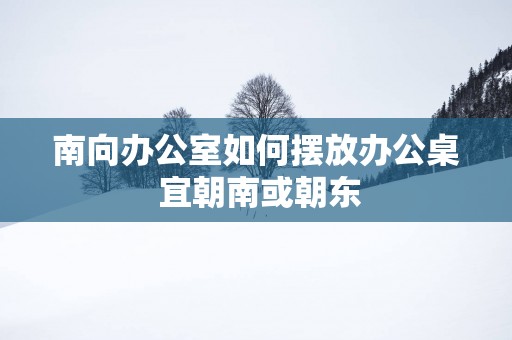 南向办公室如何摆放办公桌 宜朝南或朝东