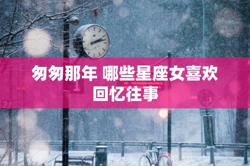 匆匆那年 哪些星座女喜欢回忆往事