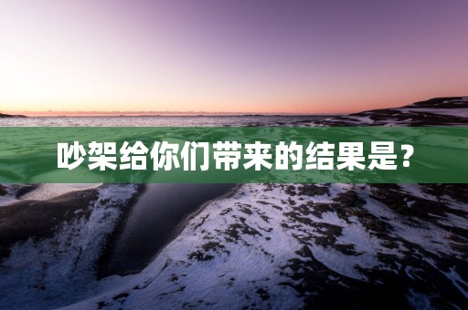 吵架给你们带来的结果是？