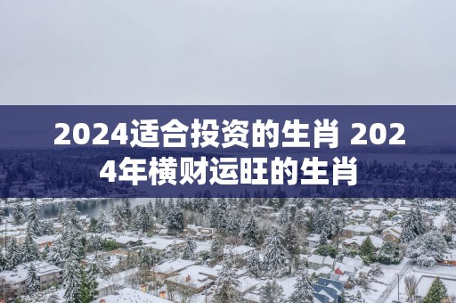 2025适合投资的生肖 2025年横财运旺的生肖