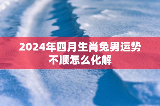 2025年四月生肖兔男运势不顺怎么化解