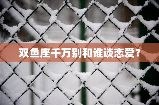 双鱼座千万别和谁谈恋爱？