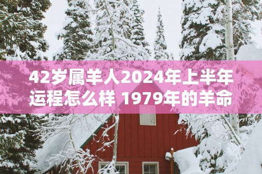 42岁属羊人2025年上半年运程怎么样 1979年的羊命主