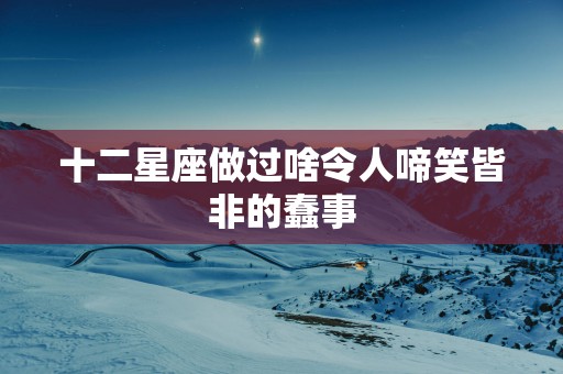 十二星座做过啥令人啼笑皆非的蠢事
