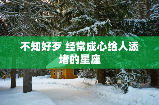 不知好歹 经常成心给人添堵的星座