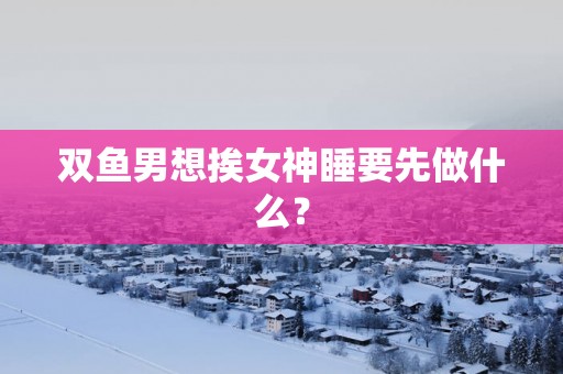双鱼男想挨女神睡要先做什么？