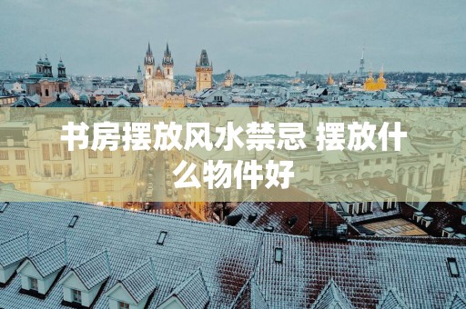 书房摆放风水禁忌 摆放什么物件好