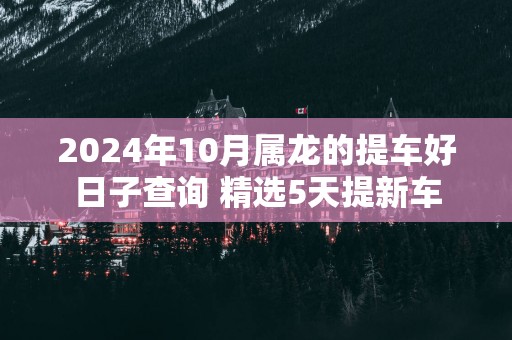 2025年10月属龙的提车好日子查询 精选5天提新车