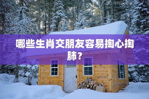 哪些生肖交朋友容易掏心掏肺？