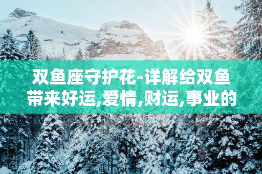 双鱼座守护花-详解给双鱼带来好运,爱情,财运,事业的花