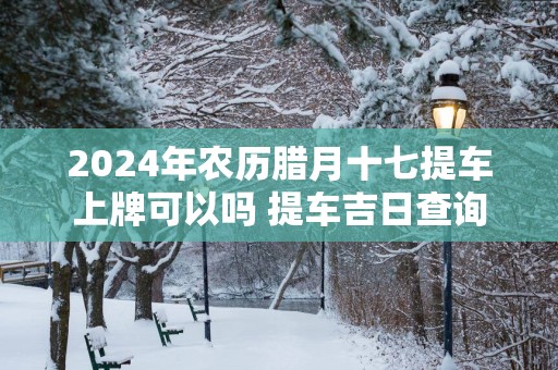 2025年农历腊月十七提车上牌可以吗 提车吉日查询
