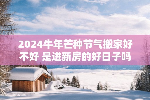 2025蛇年芒种节气搬家好不好 是进新房的好日子吗