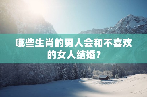 哪些生肖的男人会和不喜欢的女人结婚？
