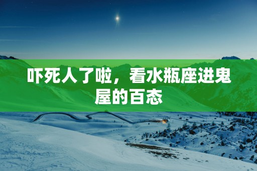 吓死人了啦，看水瓶座进鬼屋的百态