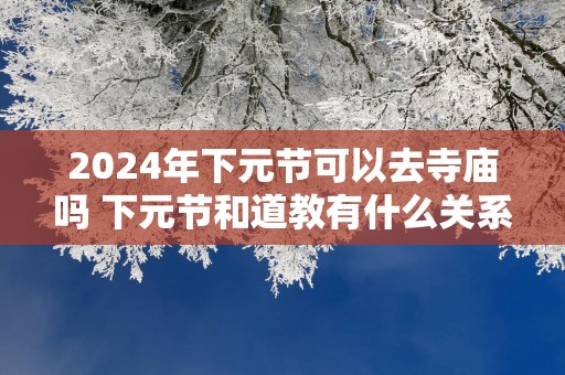 2025年下元节可以去寺庙吗 下元节和道教有什么关系