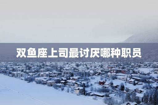 双鱼座上司最讨厌哪种职员