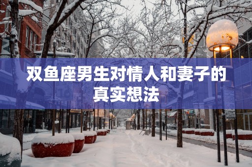 双鱼座男生对情人和妻子的真实想法