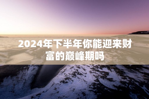 2025年下半年你能迎来财富的巅峰期吗