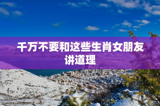 千万不要和这些生肖女朋友讲道理