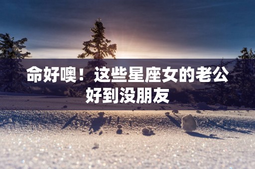 命好噢！这些星座女的老公好到没朋友