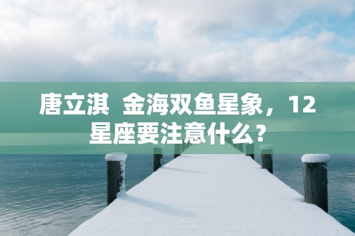 唐立淇  金海双鱼星象，12星座要注意什么？
