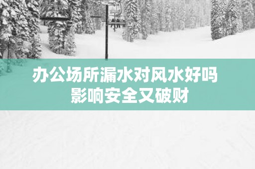 办公场所漏水对风水好吗  影响安全又破财