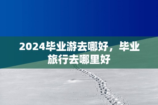 2025毕业游去哪好，毕业旅行去哪里好