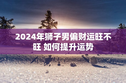 2025年狮子男偏财运旺不旺 如何提升运势 2025年狮子男偏财运旺不旺 如何提升运势