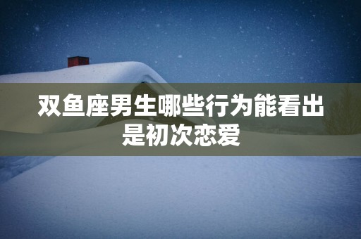双鱼座男生哪些行为能看出是初次恋爱