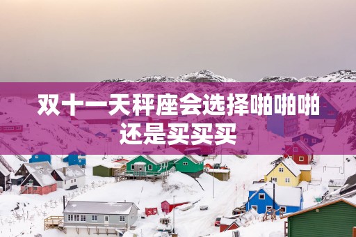 双十一天秤座会选择啪啪啪还是买买买