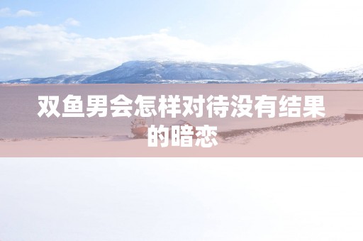 双鱼男会怎样对待没有结果的暗恋